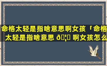 命格太轻是指啥意思啊女孩「命格太轻是指啥意思 🦁 啊女孩怎么办」